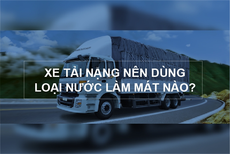 Xe tải nặng nên dùng loại nước làm mát nào? Những điểm cần chú ý khi chọn nước làm mát cho xe tải nặng